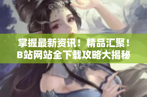 掌握最新資訊！精品匯聚！B站網(wǎng)站全下載攻略大揭秘