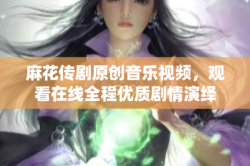 麻花傳劇原創(chuàng)音樂視頻，觀看在線全程優(yōu)質(zhì)劇情演繹