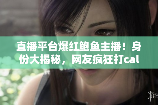 直播平臺爆紅鮑魚主播！身份大揭秘，網(wǎng)友瘋狂打call