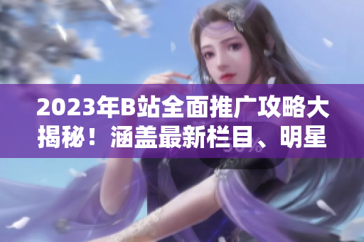 2023年B站全面推廣攻略大揭秘！涵蓋最新欄目、明星合作、原創(chuàng)內(nèi)容發(fā)布等詳盡攻略