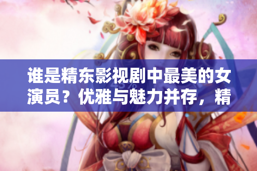 誰(shuí)是精東影視劇中最美的女演員？?jī)?yōu)雅與魅力并存，精湛演技令人傾倒