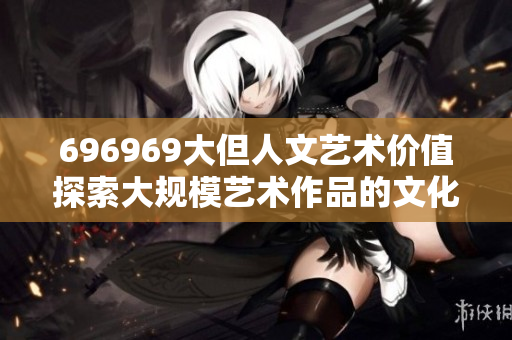 696969大但人文藝術(shù)價(jià)值探索大規(guī)模藝術(shù)作品的文化意義