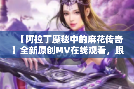 【阿拉丁魔毯中的麻花傳奇】全新原創(chuàng)MV在線觀看，跟隨魔毯異世界奇遇【視頻】