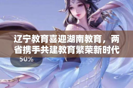 遼寧教育喜迎湖南教育，兩省攜手共建教育繁榮新時(shí)代