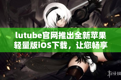 lutube官網(wǎng)推出全新蘋(píng)果輕量版iOS下載，讓您暢享清新體驗(yàn)