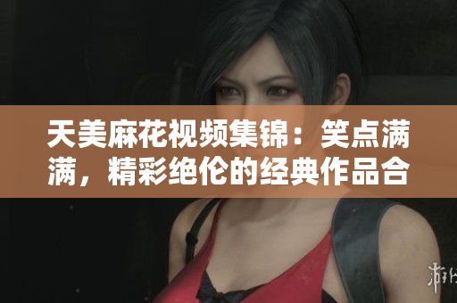 天美麻花視頻集錦：笑點滿滿，精彩絕倫的經(jīng)典作品合集