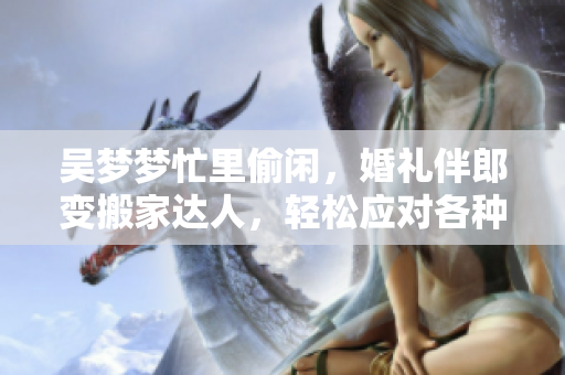 吳夢夢忙里偷閑，婚禮伴郎變搬家達人，輕松應對各種場合，網(wǎng)友點贊稱贊！