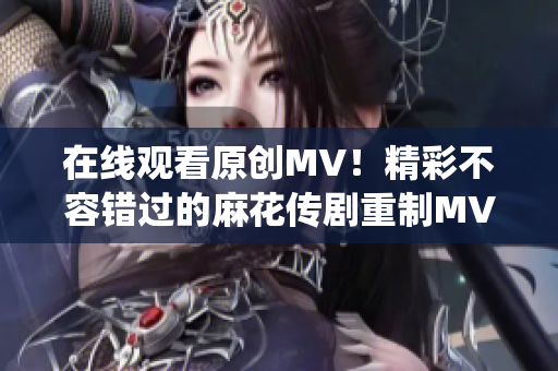 在線觀看原創(chuàng)MV！精彩不容錯過的麻花傳劇重制MV，搶先感受全新演繹
