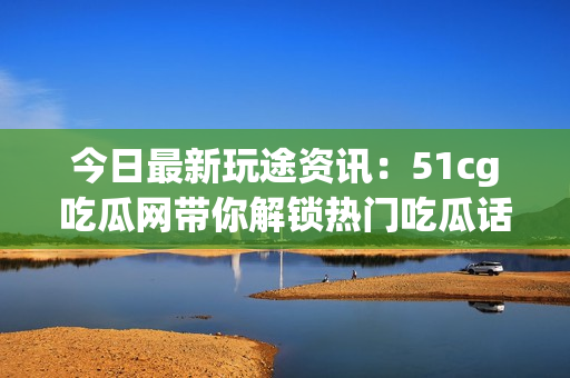 今日最新玩途資訊：51cg吃瓜網帶你解鎖熱門吃瓜話題