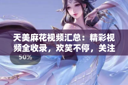 天美麻花視頻匯總：精彩視頻全收錄，歡笑不停，關(guān)注天美麻花，快樂源源不斷