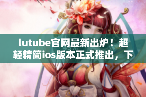 lutube官網(wǎng)最新出爐！超輕精簡ios版本正式推出，下載暢享高品質(zhì)觀影新體驗