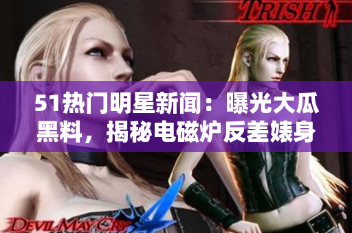 51熱門明星新聞：曝光大瓜黑料，揭秘電磁爐反差婊身段