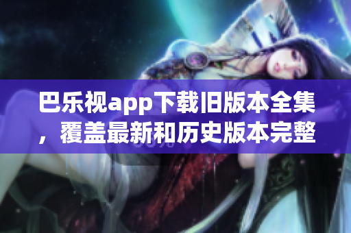 巴樂視app下載舊版本全集，覆蓋最新和歷史版本完整下載指南