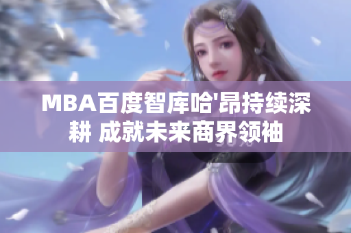 MBA百度智庫(kù)哈'昂持續(xù)深耕 成就未來(lái)商界領(lǐng)袖