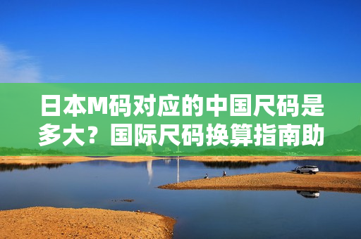 日本M碼對應的中國尺碼是多大？國際尺碼換算指南助您輕松選購【詳解】
