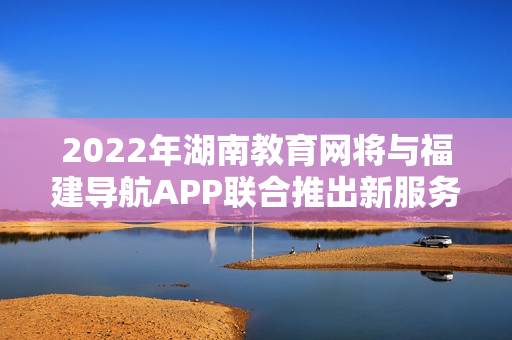 2022年湖南教育網(wǎng)將與福建導(dǎo)航APP聯(lián)合推出新服務(wù)
