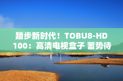 踏步新時(shí)代！TOBU8-HD100：高清電視盒子 蓄勢(shì)待發(fā)