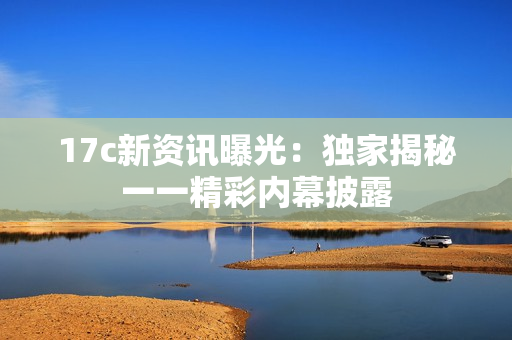 17c新資訊曝光：獨(dú)家揭秘一一精彩內(nèi)幕披露