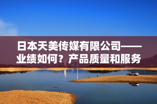 日本天美傳媒有限公司——業(yè)績如何？產(chǎn)品質量和服務表現(xiàn)如何？