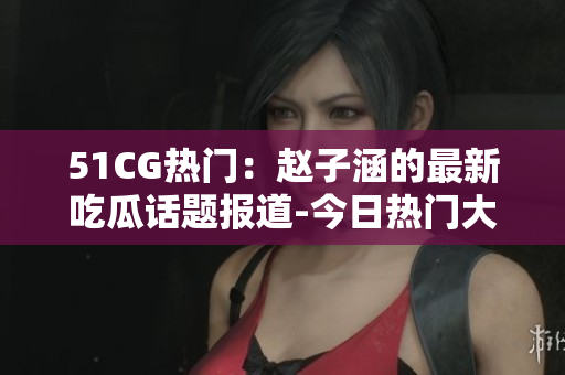 51CG熱門(mén)：趙子涵的最新吃瓜話題報(bào)道-今日熱門(mén)大瓜