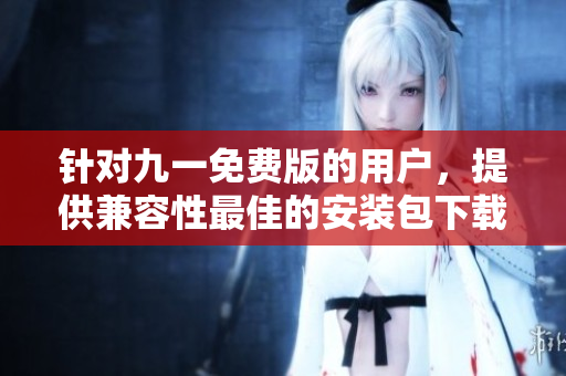 針對(duì)九一免費(fèi)版的用戶，提供兼容性最佳的安裝包下載指南
