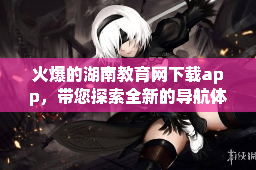 火爆的湖南教育網(wǎng)下載app，帶您探索全新的導(dǎo)航體驗(yàn)