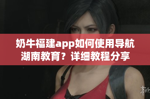 奶牛福建app如何使用導航湖南教育？詳細教程分享