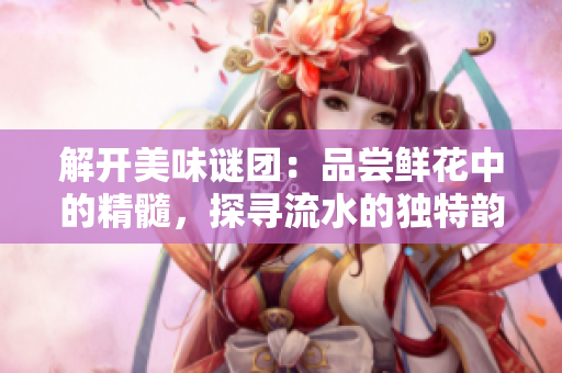 解開(kāi)美味謎團(tuán)：品嘗鮮花中的精髓，探尋流水的獨(dú)特韻味