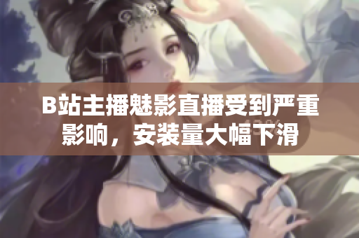 B站主播魅影直播受到嚴重影響，安裝量大幅下滑