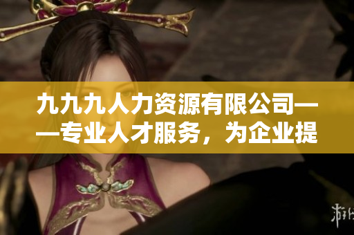 九九九人力資源有限公司——專業(yè)人才服務，為企業(yè)提供優(yōu)質招聘解決方案