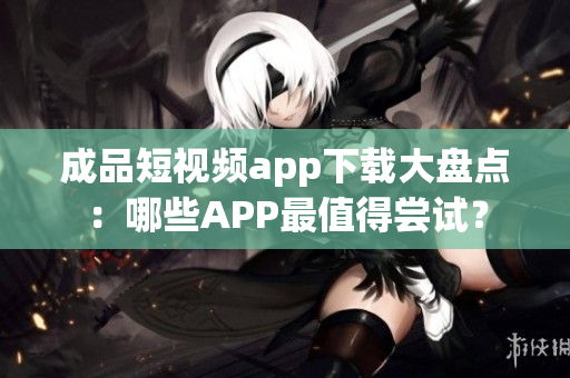 成品短視頻app下載大盤點(diǎn)：哪些APP最值得嘗試？