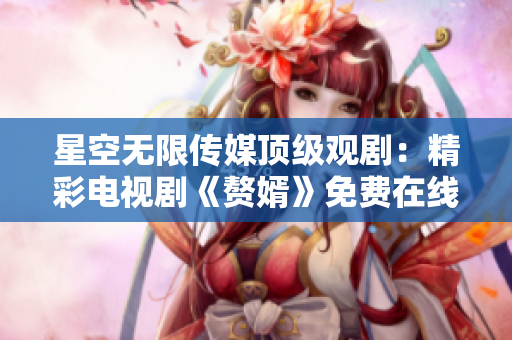 星空無限傳媒頂級觀劇：精彩電視劇《贅婿》免費在線觀看