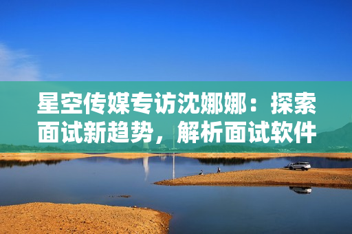 星空傳媒專訪沈娜娜：探索面試新趨勢，解析面試軟件功能