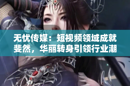 無憂傳媒：短視頻領(lǐng)域成就斐然，華麗轉(zhuǎn)身引領(lǐng)行業(yè)潮流