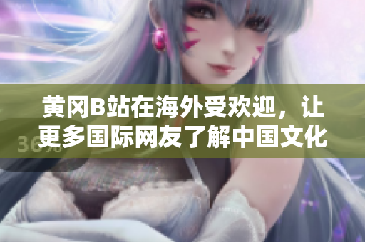 黃岡B站在海外受歡迎，讓更多國際網(wǎng)友了解中國文化和生活方式