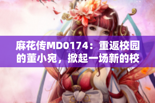 麻花傳MD0174：重返校園的董小宛，掀起一場(chǎng)新的校園熱潮