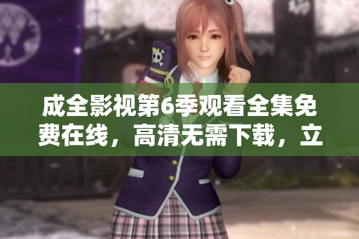 成全影視第6季觀看全集免費(fèi)在線，高清無需下載，立即觀看超清無廣告流暢播放