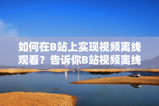 如何在B站上實現(xiàn)視頻離線觀看？告訴你B站視頻離線觀看的方法
