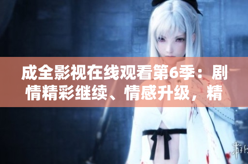 成全影視在線觀看第6季：劇情精彩繼續(xù)、情感升級，精彩內(nèi)容不容錯過!