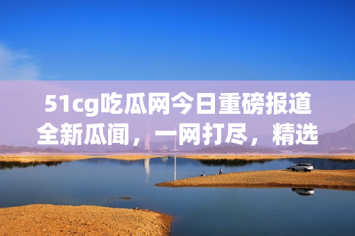 51cg吃瓜網(wǎng)今日重磅報(bào)道全新瓜聞，一網(wǎng)打盡，精選美股動(dòng)態(tài)火熱揭秘