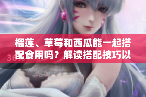 榴蓮、草莓和西瓜能一起搭配食用嗎？解讀搭配技巧以及可能產(chǎn)生的效果