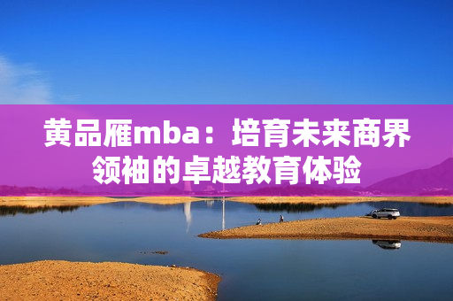 黃品雁mba：培育未來商界領(lǐng)袖的卓越教育體驗