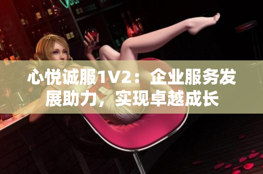心悅誠服1V2：企業(yè)服務(wù)發(fā)展助力，實現(xiàn)卓越成長