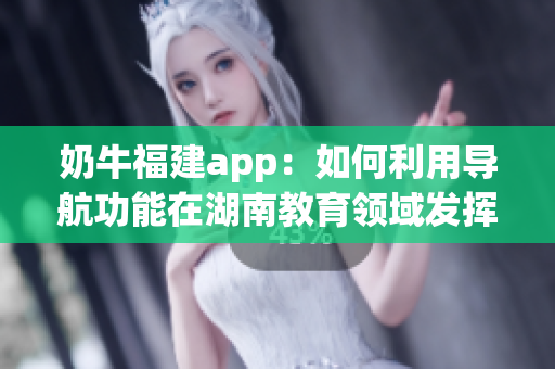 奶牛福建app：如何利用導(dǎo)航功能在湖南教育領(lǐng)域發(fā)揮作用