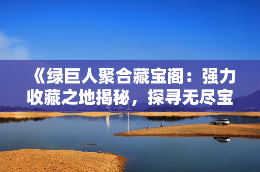 《綠巨人聚合藏寶閣：強(qiáng)力收藏之地揭秘，探尋無(wú)盡寶藏的奧秘》