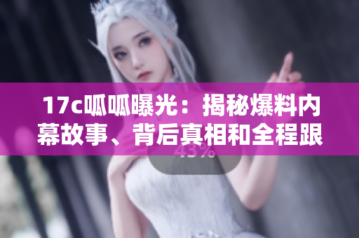 17c呱呱曝光：揭秘爆料內(nèi)幕故事、背后真相和全程跟蹤報(bào)道