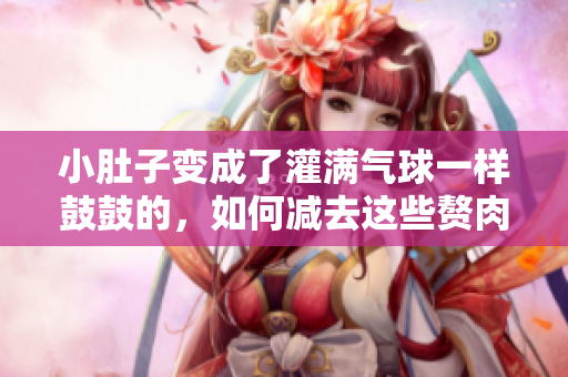 小肚子變成了灌滿氣球一樣鼓鼓的，如何減去這些贅肉？