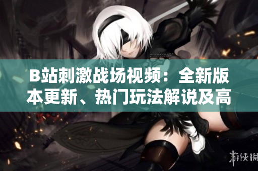 B站刺激戰(zhàn)場(chǎng)視頻：全新版本更新、熱門玩法解說及高手實(shí)戰(zhàn)經(jīng)驗(yàn)分享