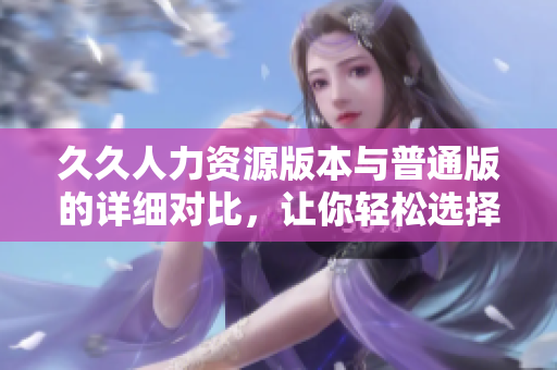 久久人力資源版本與普通版的詳細(xì)對比，讓你輕松選擇適合你的版本