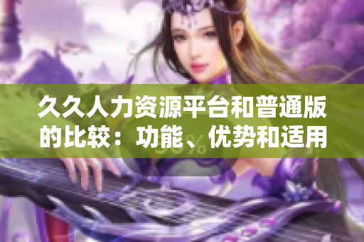 久久人力資源平臺和普通版的比較：功能、優(yōu)勢和適用場景